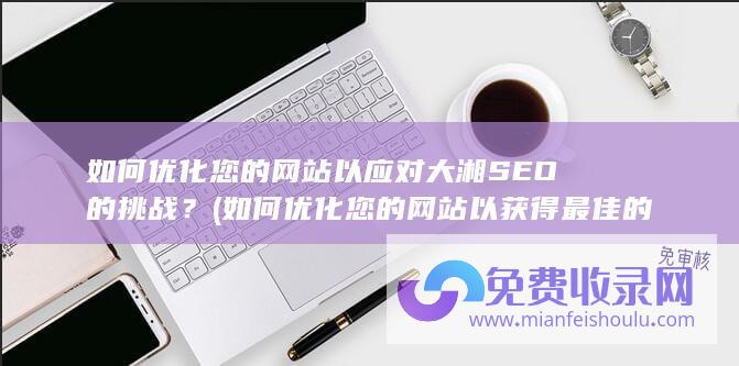 如何优化您的网站以应对大湘SEO的挑战？ (如何优化您的网站以获得最佳的搜索引擎排名)