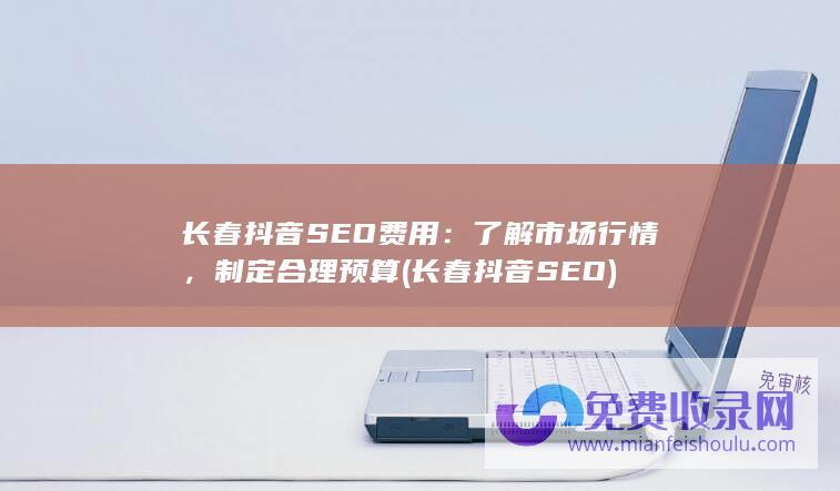 长春抖音SEO费用：了解市场行情，制定合理预算 (长春抖音SEO)