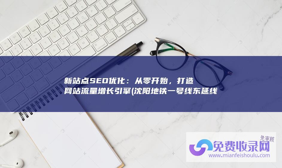 新站点SEO优化：从零开始，打造网站流量增长引擎 (沈阳地铁一号线东延线最新站点)