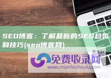 SEO博客：了解最新的SEO趋势和技巧 (seo博客网)