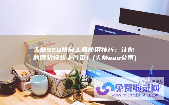 头条SEO排名工具使用技巧：让你的网站轻松上首页！ (头条seo公司)