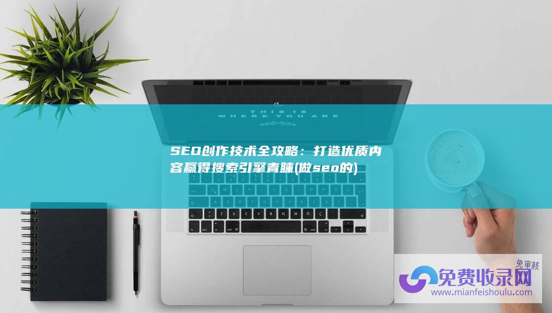 SEO创作技术全攻略：打造优质内容赢得搜索引擎青睐 (做seo的)