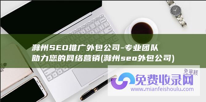 滁州SEO推广外包公司-专业团队助力您的网络营销 (滁州seo外包公司)