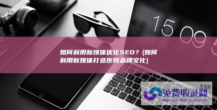 如何利用新媒体优化SEO？ (如何利用新媒体打造医院品牌文化)