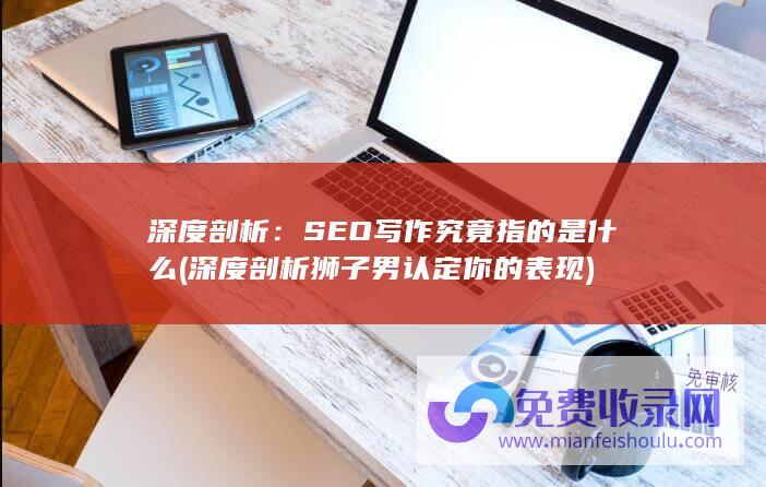 深度剖析：SEO写作究竟指的是什么 (深度剖析狮子男认定你的表现)