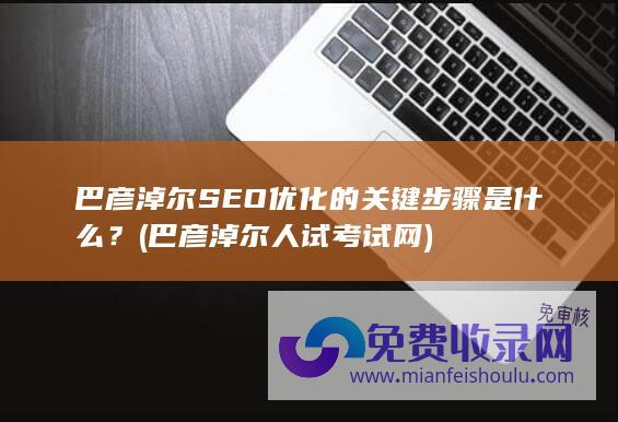 巴彦淖尔SEO优化的关键步骤是什么？ (巴彦淖尔人试考试网)