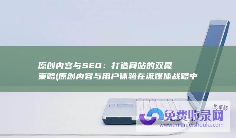 原创内容与SEO：打造网站的双赢策略 (原创内容与用户体验在流媒体战略中扮演什么角色)