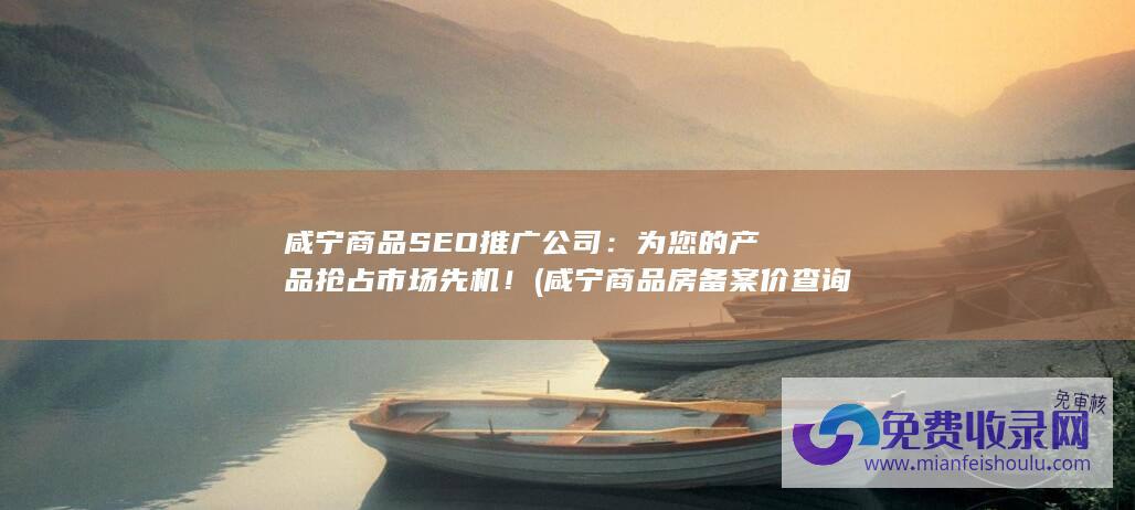 咸宁商品SEO推广公司：为您的产品抢占市场先机！ (咸宁商品房备案价查询)