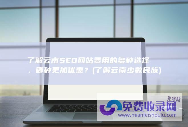 了解云南SEO网站费用的多种选择，哪种更加优惠？ (了解云南少数民族)