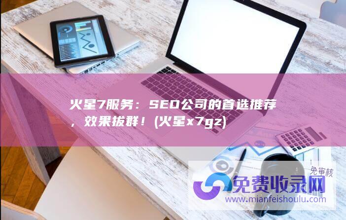 火星7服务：SEO公司的首选推荐，效果拔群！ (火星x7 gz)