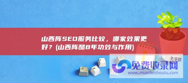 山西阵SEO服务比较，哪家效果更好？ (山西阵醋8年功效与作用)