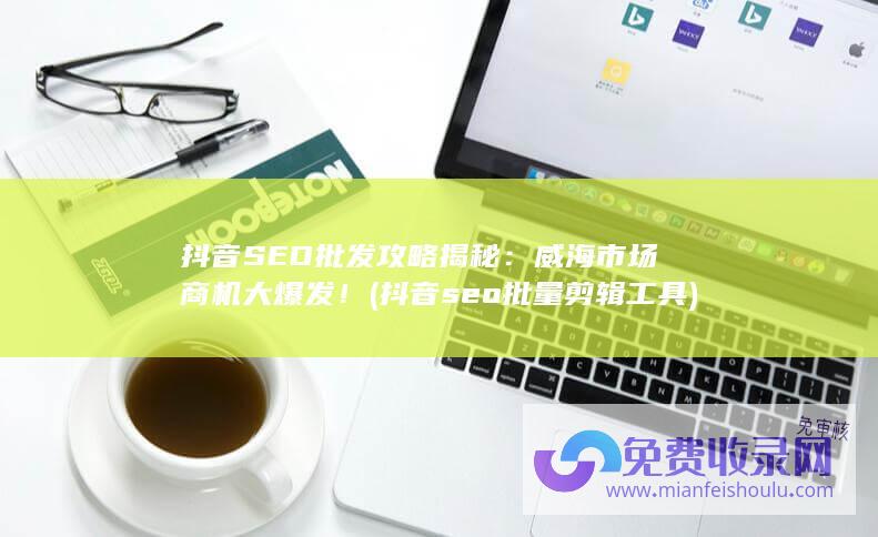 抖音SEO批发攻略揭秘：威海市场商机大爆发！ (抖音seo批量剪辑工具)