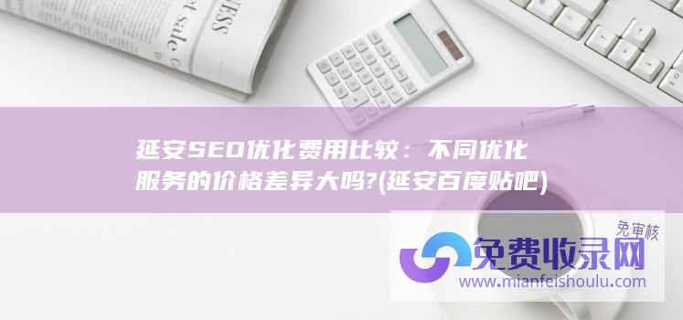 延安SEO优化费用比较：不同优化服务的价格差异大吗? (延安百度贴吧)