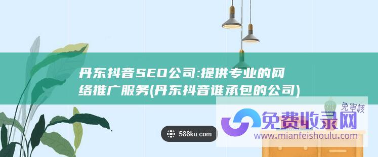 丹东抖音SEO公司: 提供专业的网络推广服务 (丹东抖音谁承包的公司)