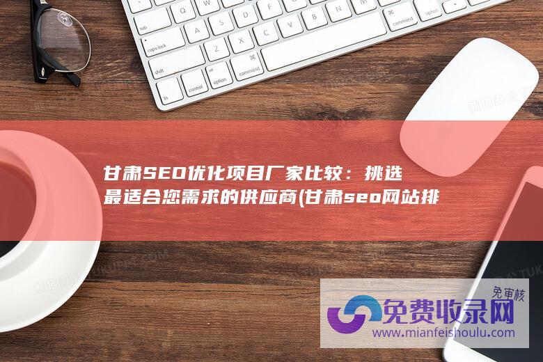 甘肃SEO优化项目厂家比较：挑选最适合您需求的供应商 (甘肃seo网站排名)