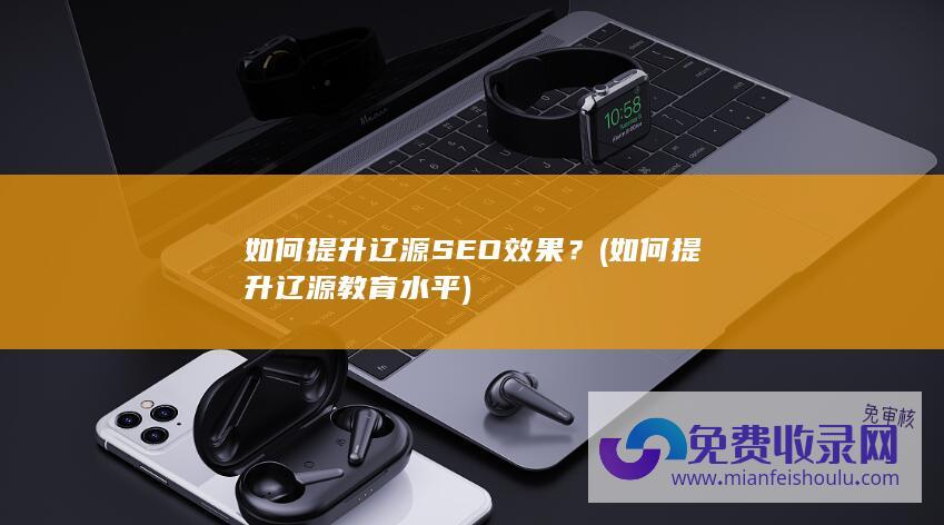 如何提升辽源SEO效果？ (如何提升辽源教育水平)