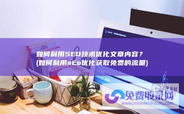 如何利用SEO技术优化文章内容？ (如何利用sEo优化获取免费的流量)