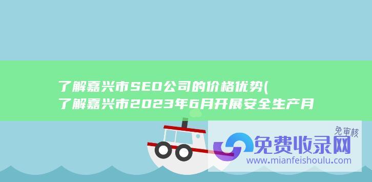 了解嘉兴市SEO公司的价格优势 (了解嘉兴市2023年6月开展安全生产月活动主题是什么?)