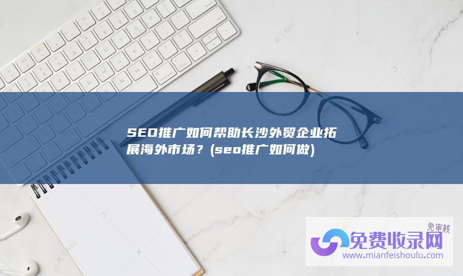 SEO推广如何帮助长沙外贸企业拓展海外市场？ (seo推广如何做)