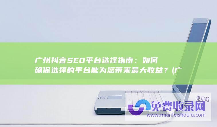 广州抖音SEO平台选择指南：如何确保选择的平台能为您带来最大收益？ (广州抖音seo搜索优化公司)