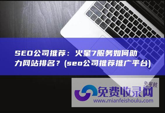 SEO公司推荐：火星7服务如何助力网站排名？ (seo公司推荐推广平台)