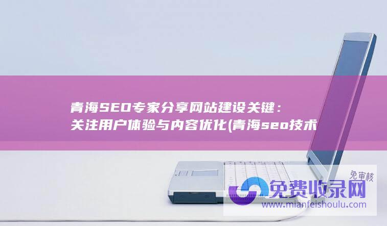 青海SEO专家分享网站建设关键：关注用户体验与内容优化 (青海seo技术培训)