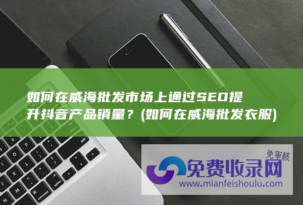 如何在威海批发市场上通过SEO提升抖音产品销量？ (如何在威海批发衣服)