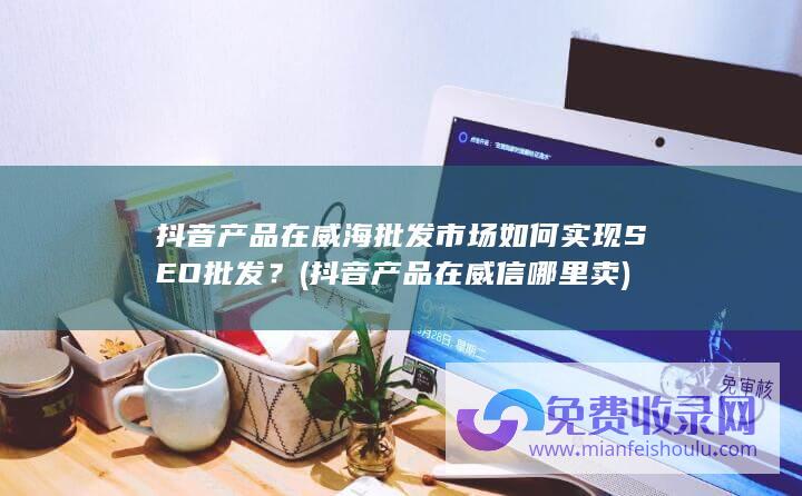 抖音产品在威海批发市场如何实现SEO批发？ (抖音产品在威信哪里卖)