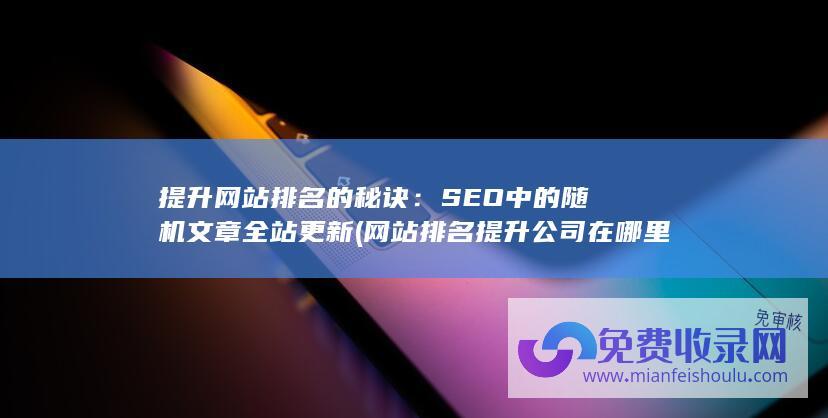 提升网站排名的秘诀：SEO中的随机文章全站更新 (网站排名提升公司在哪里)