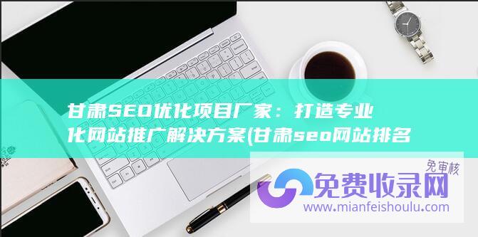 甘肃SEO优化项目厂家：打造专业化网站推广解决方案 (甘肃seo网站排名)