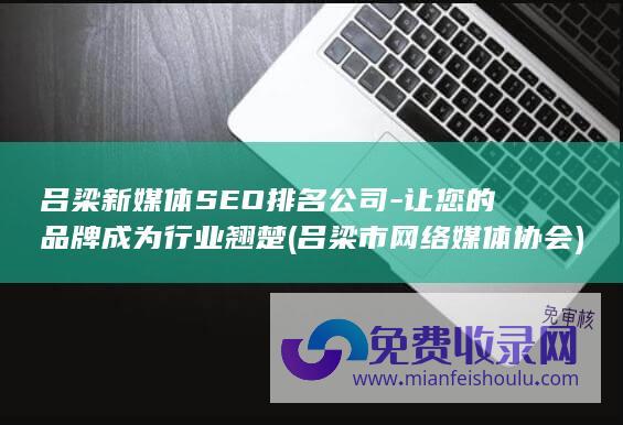 吕梁新媒体SEO排名公司-让您的品牌成为行业翘楚 (吕梁市网络媒体协会)