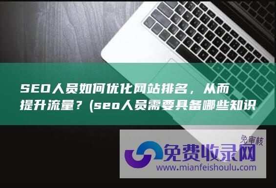 SEO人员如何优化网站排名，从而提升流量？ (seo人员需要具备哪些知识)