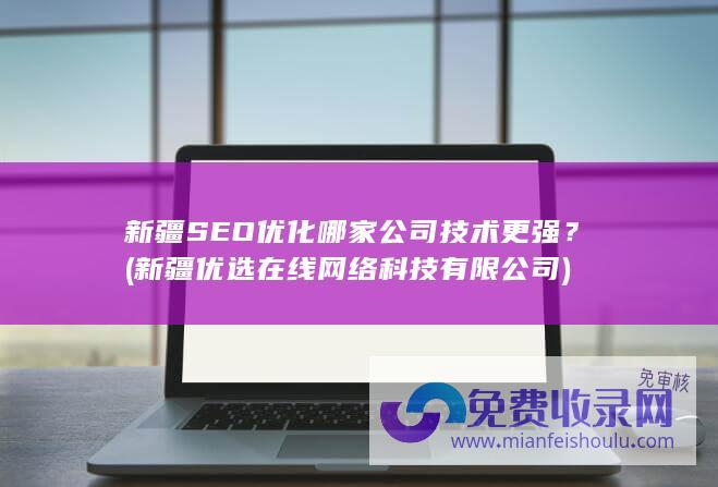 新疆SEO优化哪家公司技术更强？ (新疆优选在线网络科技有限公司)