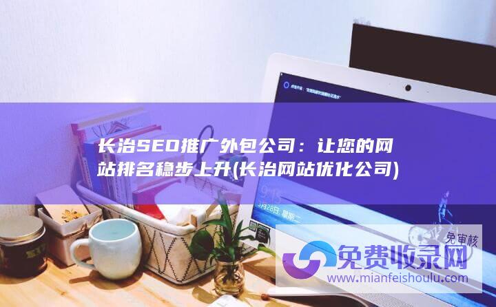 长治SEO推广外包公司：让您的网站排名稳步上升 (长治网站优化公司)