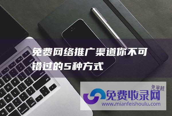 免费网络推广渠道：你不可错过的5种方式