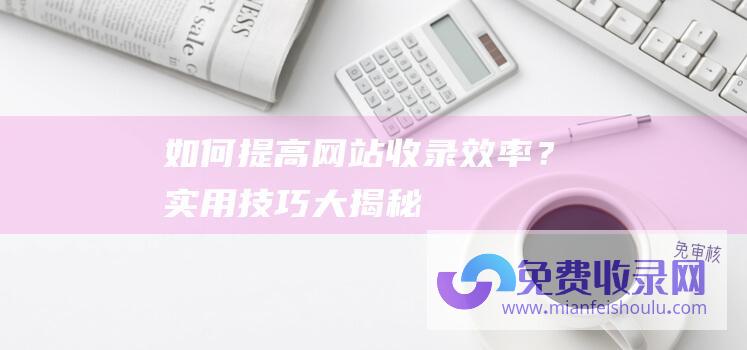 如何提高网站收录效率？实用技巧大揭秘！