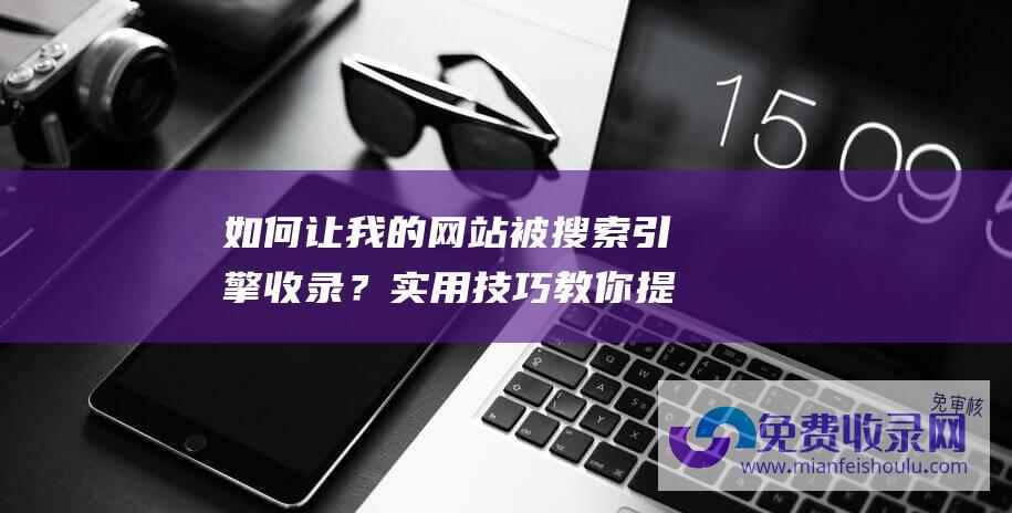 如何让我的网站被搜索引擎收录？实用技巧教你提高网站被收录率