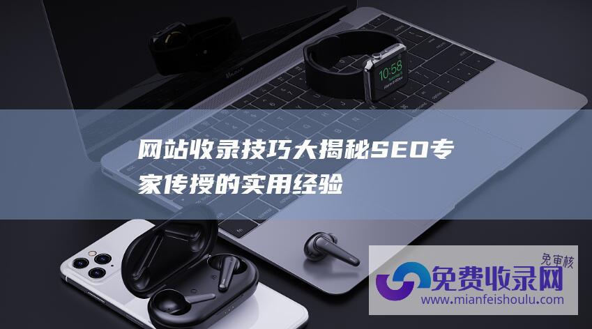 网站收录技巧大揭秘：SEO专家传授的实用经验