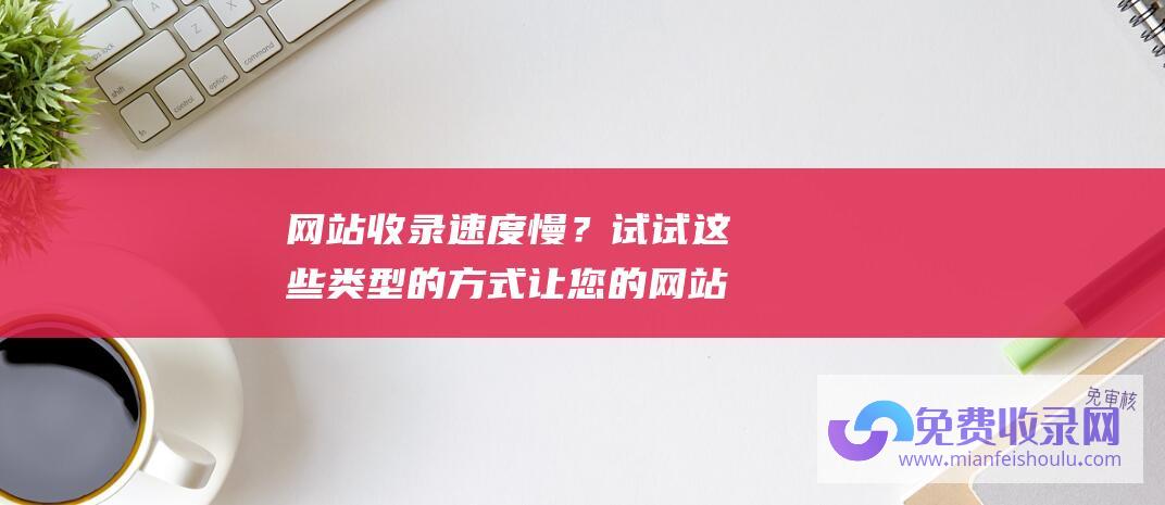 网站收录速度慢？试试这些类型的方式让您的网站迅速被搜索引擎发现！