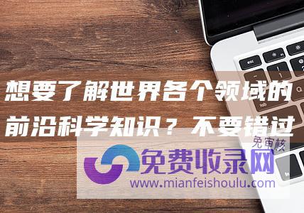 想要了解世界各个领域的前沿科学知识？不要错过