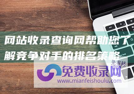 网站收录查询网：帮助您了解竞争对手的排名策略