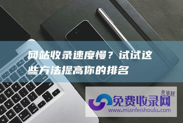 网站收录速度慢？试试这些方法提高你的排名