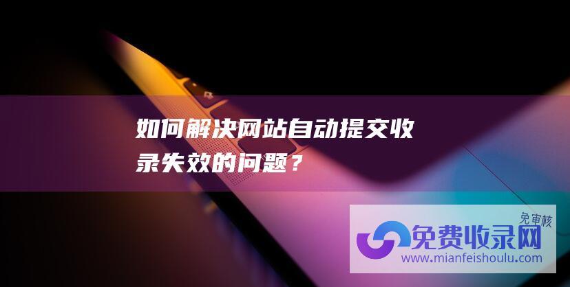 如何解决网站自动提交收录失效的问题？