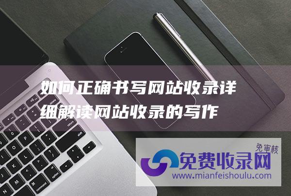 如何正确书写网站收录详细解读网站收录的写作