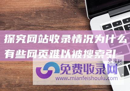 探究网站收录情况：为什么有些网页难以被搜索引擎发现