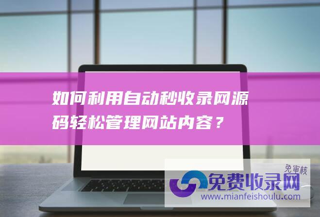 如何利用自动秒收录网源码轻松管理网站内容？