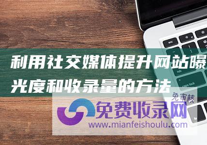 利用社交媒体提升网站曝光度和收录量的方法