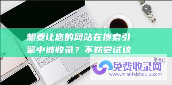 想要让您的网站在搜索引擎中被收录？不妨尝试这些方法